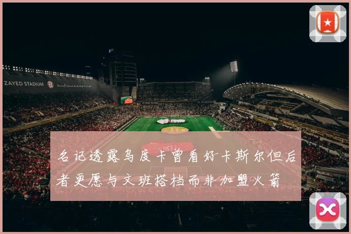 名记透露乌度卡曾看好卡斯尔但后者更愿与文班搭档而非加盟火箭