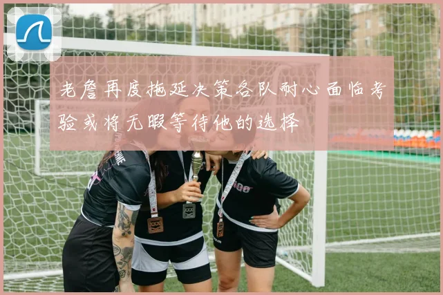老詹再度拖延决策各队耐心面临考验或将无暇等待他的选择