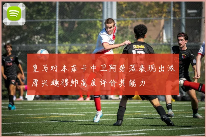 皇马对本菲卡中卫阿劳若表现出浓厚兴趣穆帅高度评价其能力