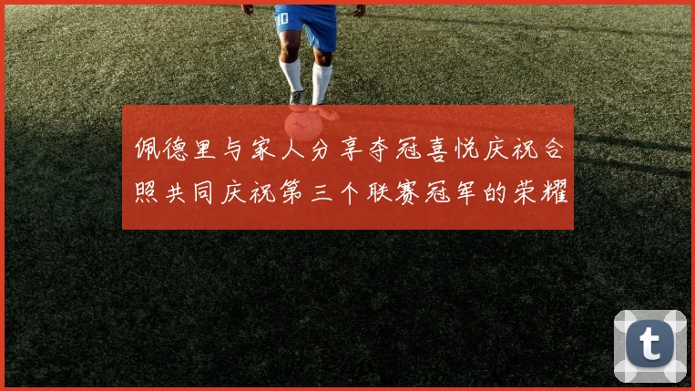 佩德里与家人分享夺冠喜悦庆祝合照共同庆祝第三个联赛冠军的荣耀时刻