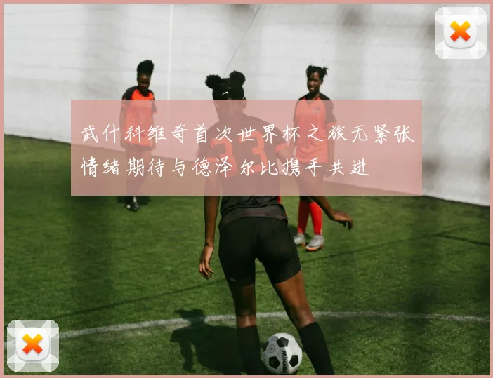 武什科维奇首次世界杯之旅无紧张情绪期待与德泽尔比携手共进
