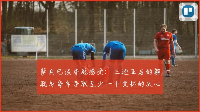萨利巴谈夺冠感受：三连亚后的解脱与每年争取至少一个奖杯的决心