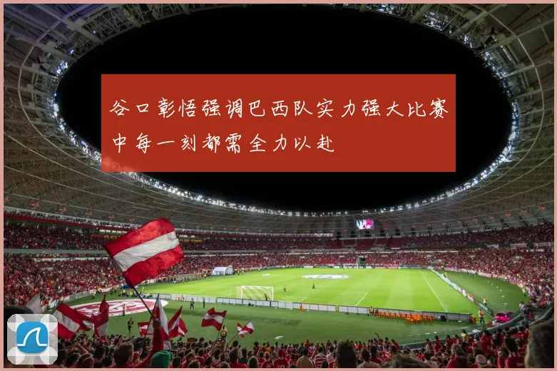 谷口彰悟强调巴西队实力强大比赛中每一刻都需全力以赴