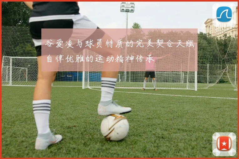 谷爱凌与球员特质的完美契合天赋自律优雅的运动精神传承