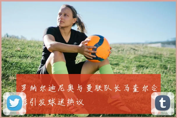 罗纳尔迪尼奥与曼联队长马奎尔合影引发球迷热议