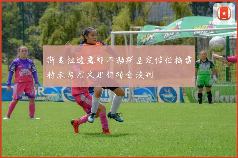 斯基拉透露那不勒斯坚定信任梅雷特未与尤文进行转会谈判