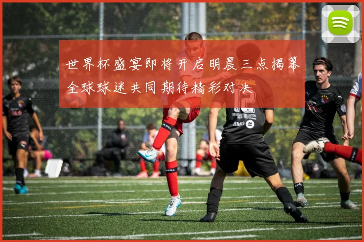世界杯盛宴即将开启明晨三点揭幕全球球迷共同期待精彩对决