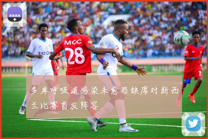 多库呼吸道感染未愈恐缺席对新西兰比赛首发阵容